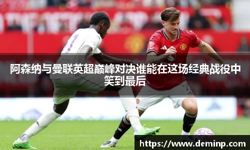 阿森纳与曼联英超巅峰对决谁能在这场经典战役中笑到最后